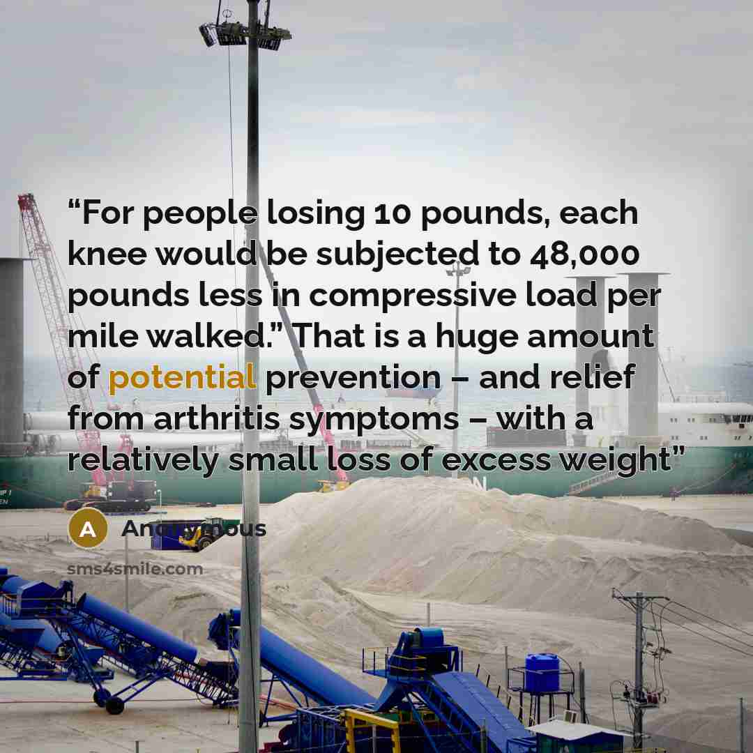 “For people losing 10 pounds, each knee would be subjected to 48,000 pounds less in compressive load per mile walked.” That is a huge amount of potential prevention – and relief from arthritis symptoms – with a relatively small loss of excess weight” quote by Anonymous