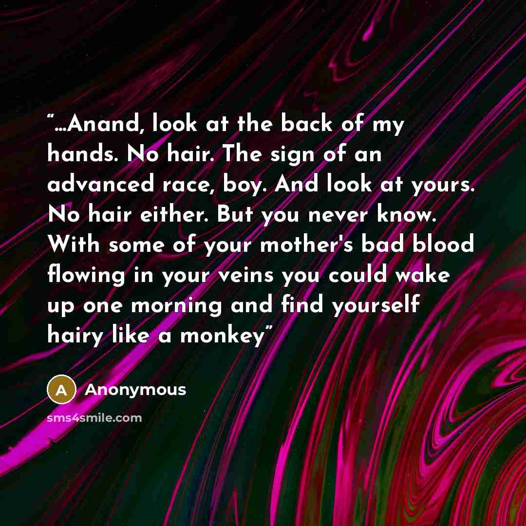 “...Anand, look at the back of my hands. No hair. The sign of an advanced race, boy. And look at yours. No hair either. But you never know. With some of your mother's bad blood flowing in your veins you could wake up one morning and find yourself hairy like a monkey” quote by Anonymous