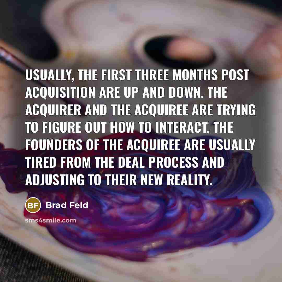 “Usually, the first three months post acquisition are up and down. The acquirer and the acquiree are trying to figure out how to interact. The founders of the acquiree are usually tired from the deal process and adjusting to their new reality.” quote by Brad Feld