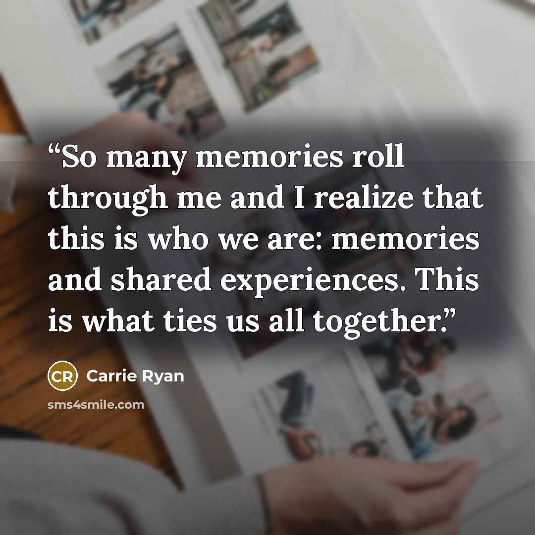 “So many memories roll through me and I realize that this is who we are: memories and shared experiences. This is what ties us all together.” quote by Carrie Ryan