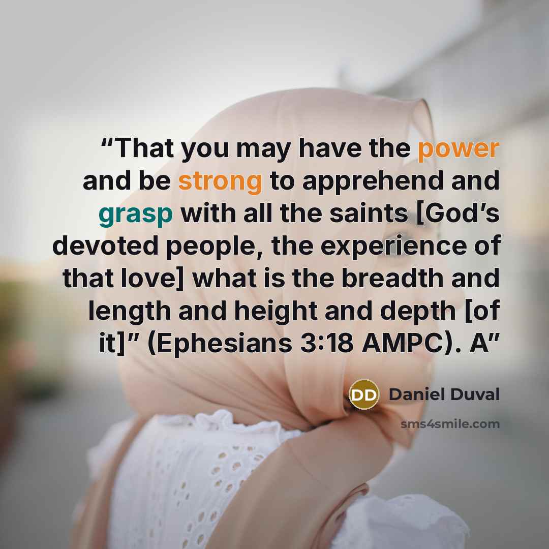 “That you may have the power and be strong to apprehend and grasp with all the saints [God’s devoted people, the experience of that love] what is the breadth and length and height and depth [of it]” (Ephesians 3:18 AMPC). A” quote by Daniel Duval