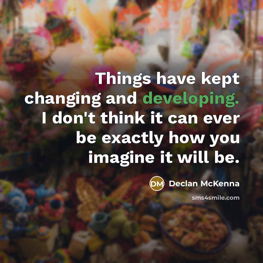 “Things have kept changing and developing. I don't think it can ever be exactly how you imagine it will be.” quote by Declan McKenna