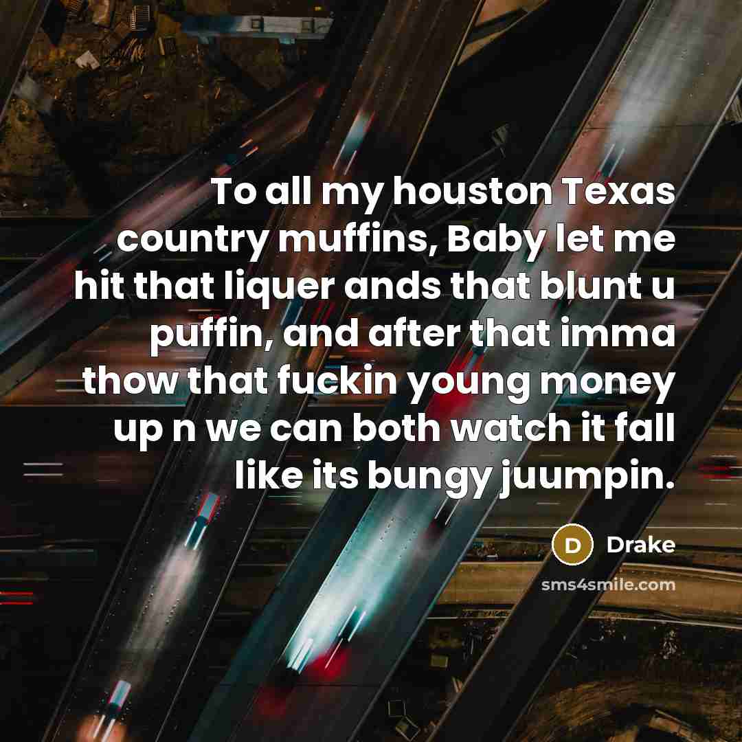 “To all my houston Texas country muffins, Baby let me hit that liquer ands that blunt u puffin, and after that imma thow that fuckin young money up n we can both watch it fall like its bungy juumpin.” quote by Drake