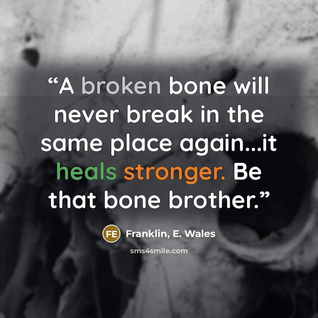“A broken bone will never break in the same place again...it heals stronger. Be that bone brother.” quote by Franklin, E. Wales
