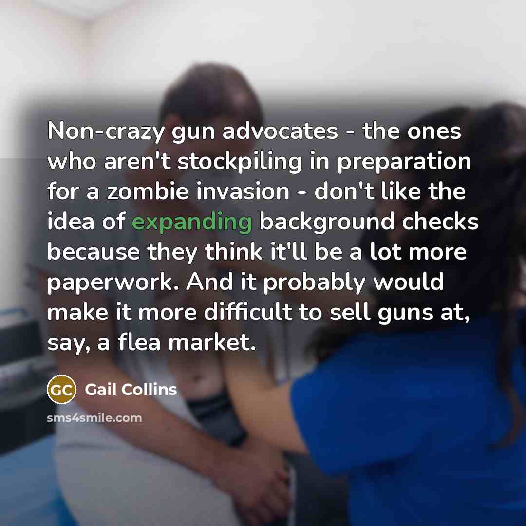 “Non-crazy gun advocates - the ones who aren't stockpiling in preparation for a zombie invasion - don't like the idea of expanding background checks because they think it'll be a lot more paperwork. And it probably would make it more difficult to sell guns at, say, a flea market.” quote by Gail Collins
