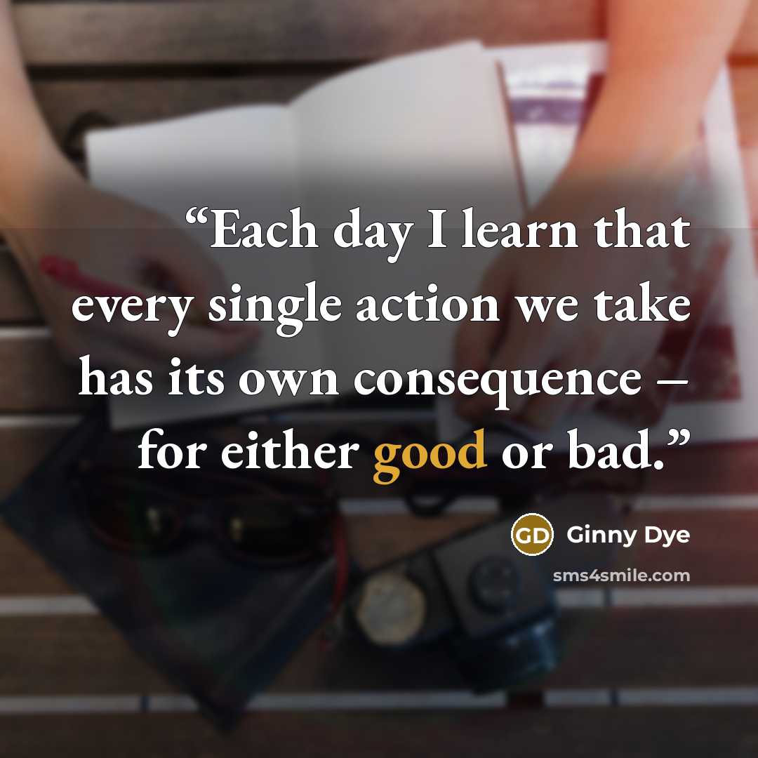 “Each day I learn that every single action we take has its own consequence – for either good or bad.” quote by Ginny Dye
