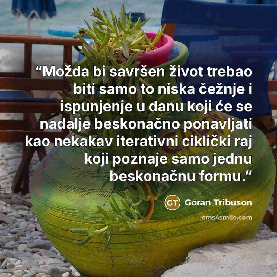 “Možda bi savršen život trebao biti samo to niska čežnje i ispunjenje u danu koji će se nadalje beskonačno ponavljati kao nekakav iterativni ciklički raj koji poznaje samo jednu beskonačnu formu.” quote by Goran Tribuson