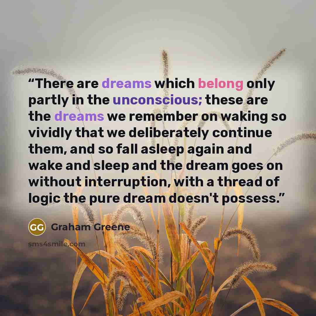 “There are dreams which belong only partly in the unconscious; these are the dreams we remember on waking so vividly that we deliberately continue them, and so fall asleep again and wake and sleep and the dream goes on without interruption, with a thread of logic the pure dream doesn't possess.” quote by Graham Greene