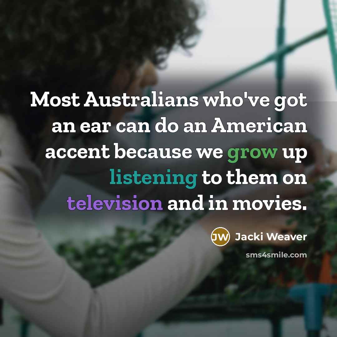 “Most Australians who've got an ear can do an American accent because we grow up listening to them on television and in movies.” quote by Jacki Weaver