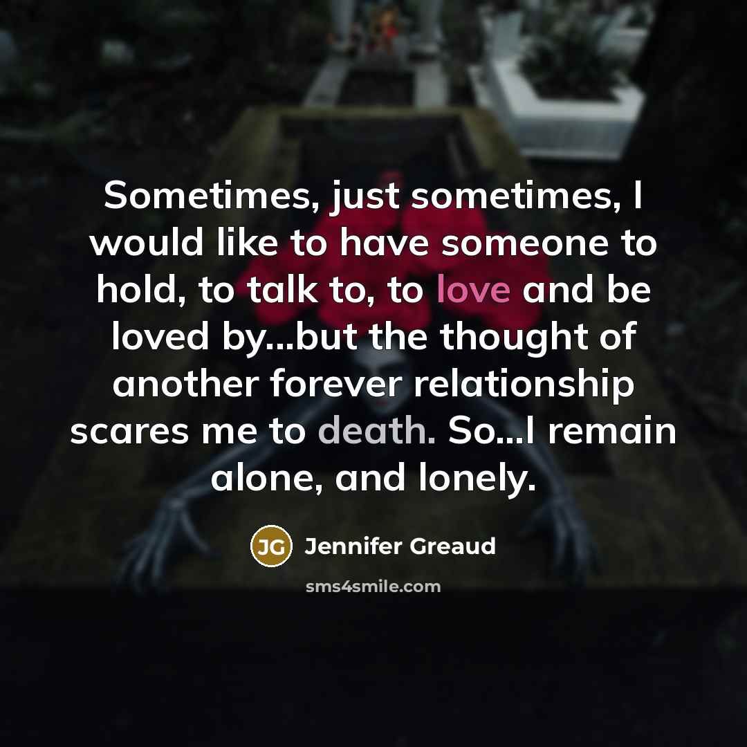 “Sometimes, just sometimes, I would like to have someone to hold, to talk to, to love and be loved by...but the thought of another forever relationship scares me to death. So…I remain alone, and lonely.” quote by Jennifer Greaud