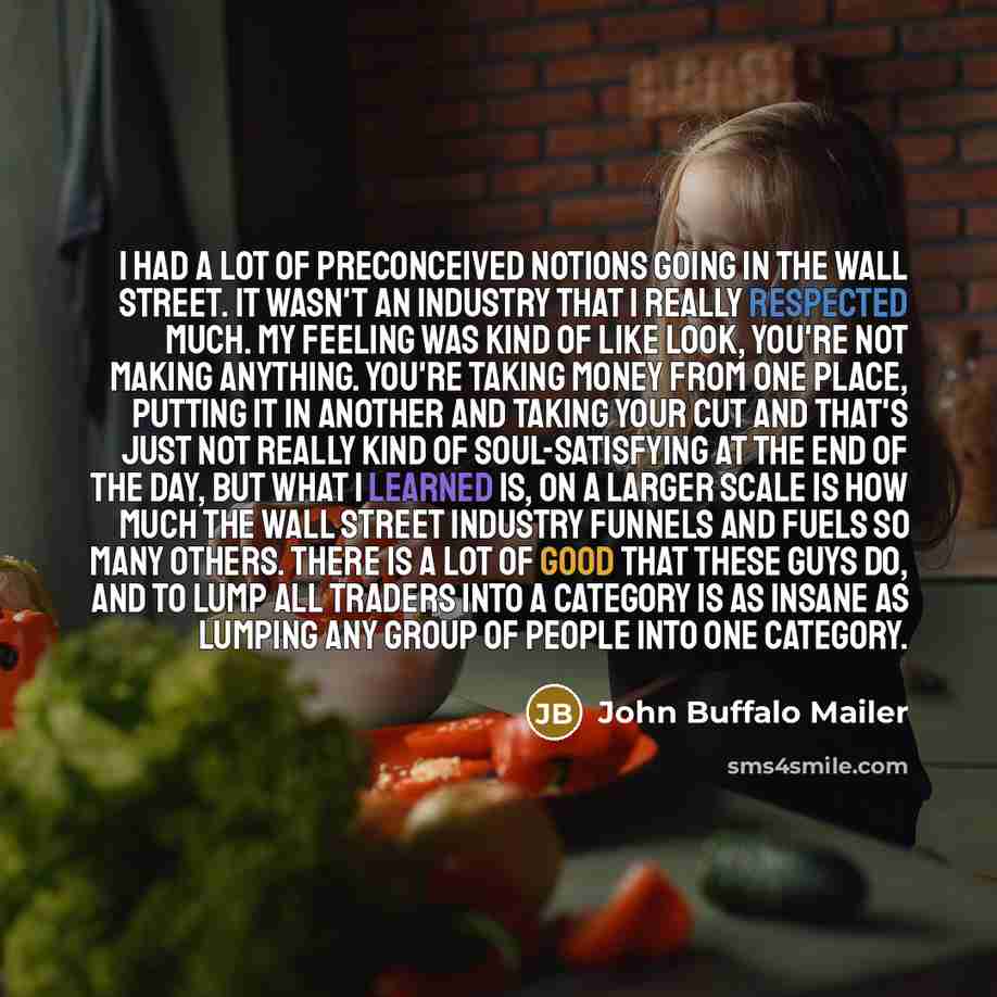 “I had a lot of preconceived notions going in the Wall Street. It wasn't an industry that I really respected much. My feeling was kind of like look, you're not making anything. You're taking money from one place, putting it in another and taking your cut and that's just not really kind of…” quote by John Buffalo Mailer