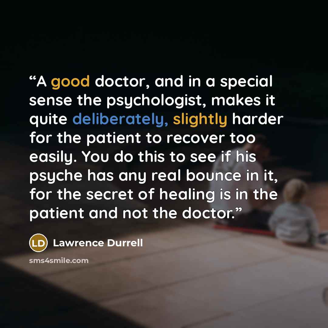 “A good doctor, and in a special sense the psychologist, makes it quite deliberately, slightly harder for the patient to recover too easily. You do this to see if his psyche has any real bounce in it, for the secret of healing is in the patient and not the doctor.” quote by Lawrence Durrell