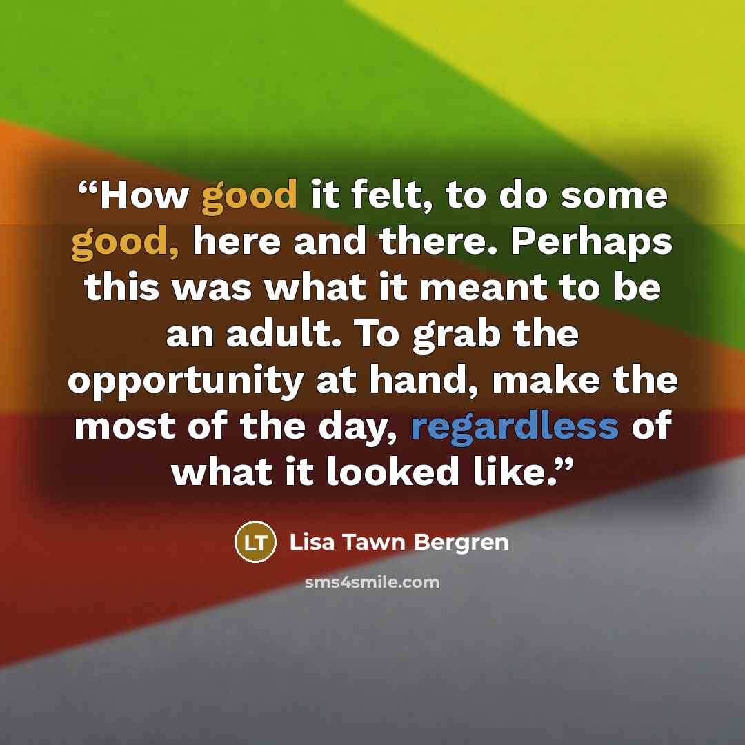 “How good it felt, to do some good, here and there. Perhaps this was what it meant to be an adult. To grab the opportunity at hand, make the most of the day, regardless of what it looked like.” quote by Lisa Tawn Bergren