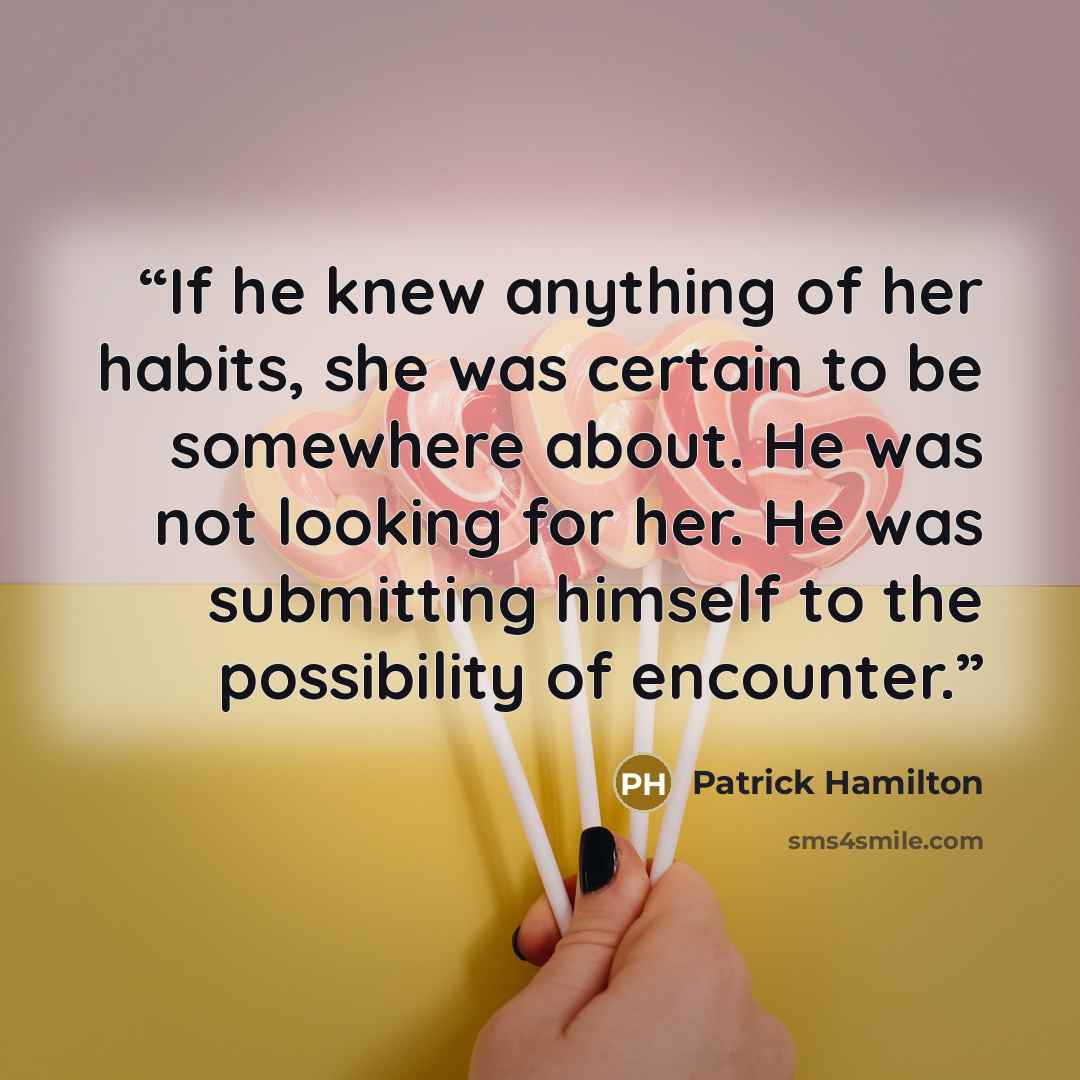 “If he knew anything of her habits, she was certain to be somewhere about. He was not looking for her. He was submitting himself to the possibility of encounter.” quote by Patrick Hamilton