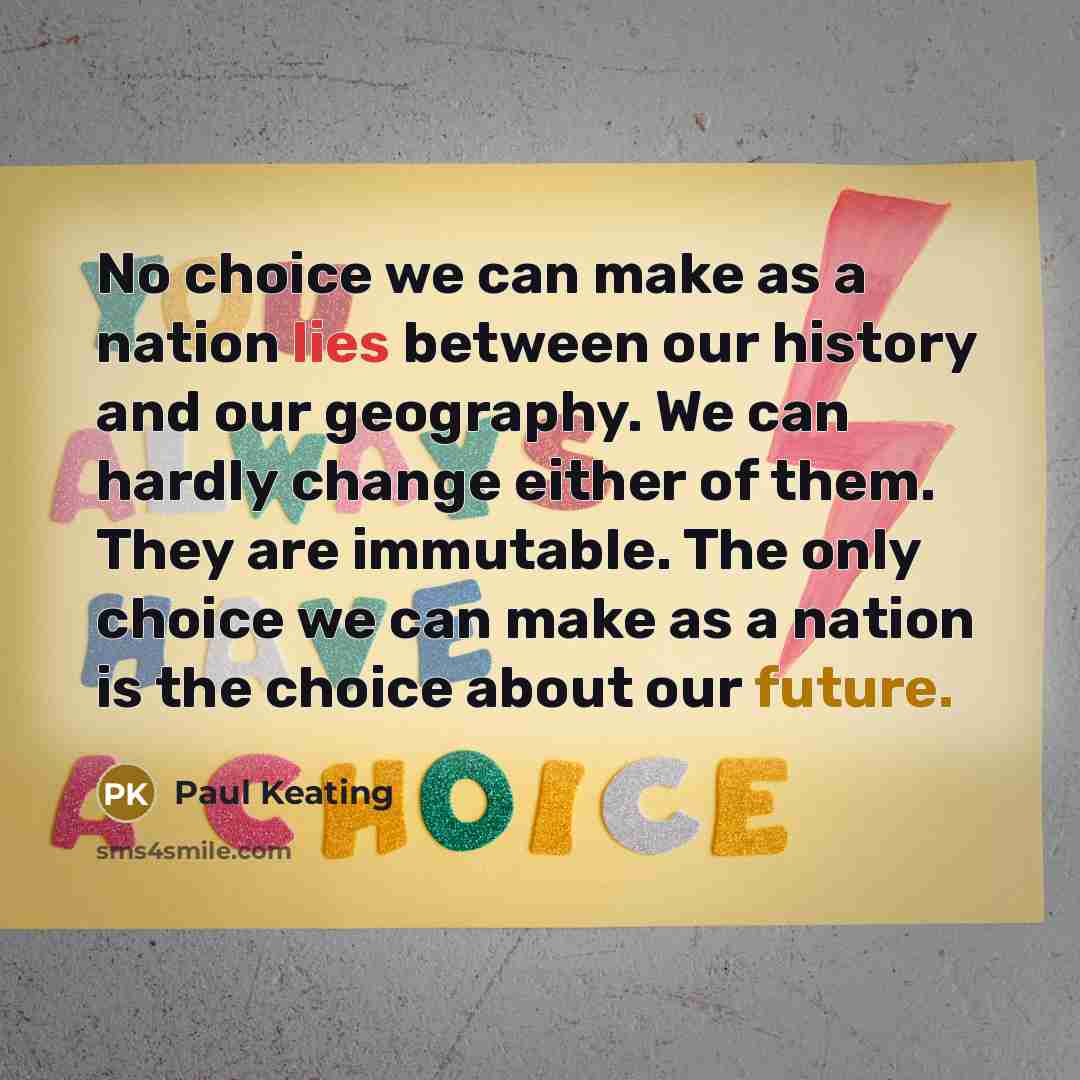 “No choice we can make as a nation lies between our history and our geography. We can hardly change either of them. They are immutable. The only choice we can make as a nation is the choice about our future.” quote by Paul Keating
