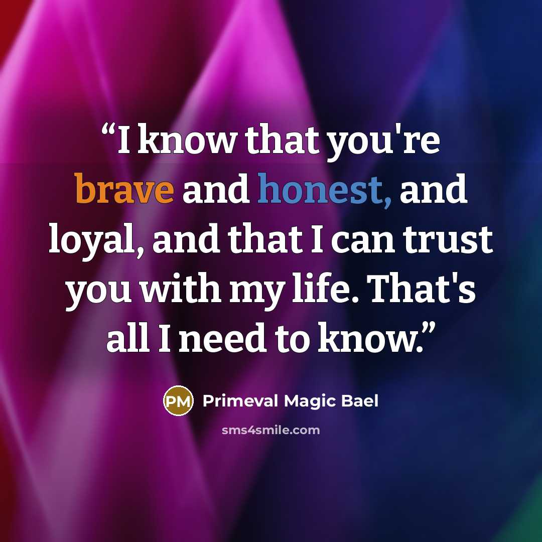 “I know that you're brave and honest, and loyal, and that I can trust you with my life. That's all I need to know.” quote by Primeval Magic Bael