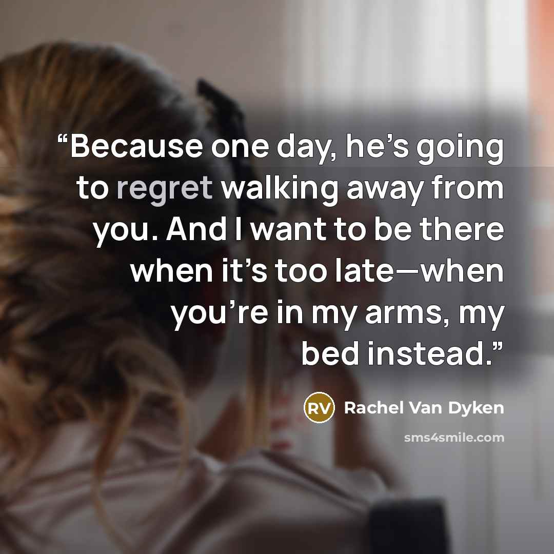 “Because one day, he’s going to regret walking away from you. And I want to be there when it’s too late—when you’re in my arms, my bed instead.” quote by Rachel Van Dyken