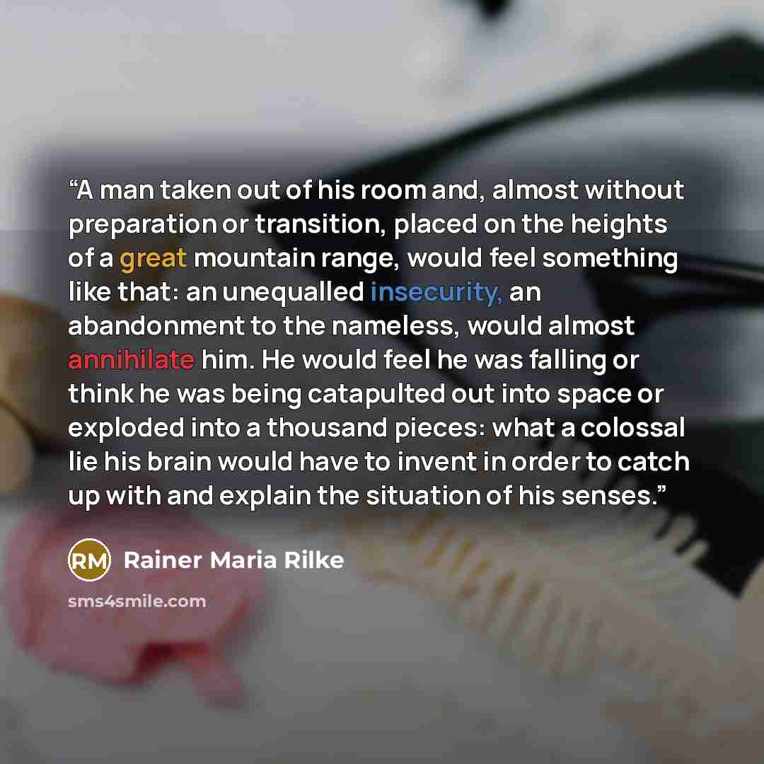 “A man taken out of his room and, almost without preparation or transition, placed on the heights of a great mountain range, would feel something like that: an unequalled insecurity, an abandonment to the nameless, would almost annihilate him. He would feel he was falling or think he was being…” quote by Rainer Maria Rilke
