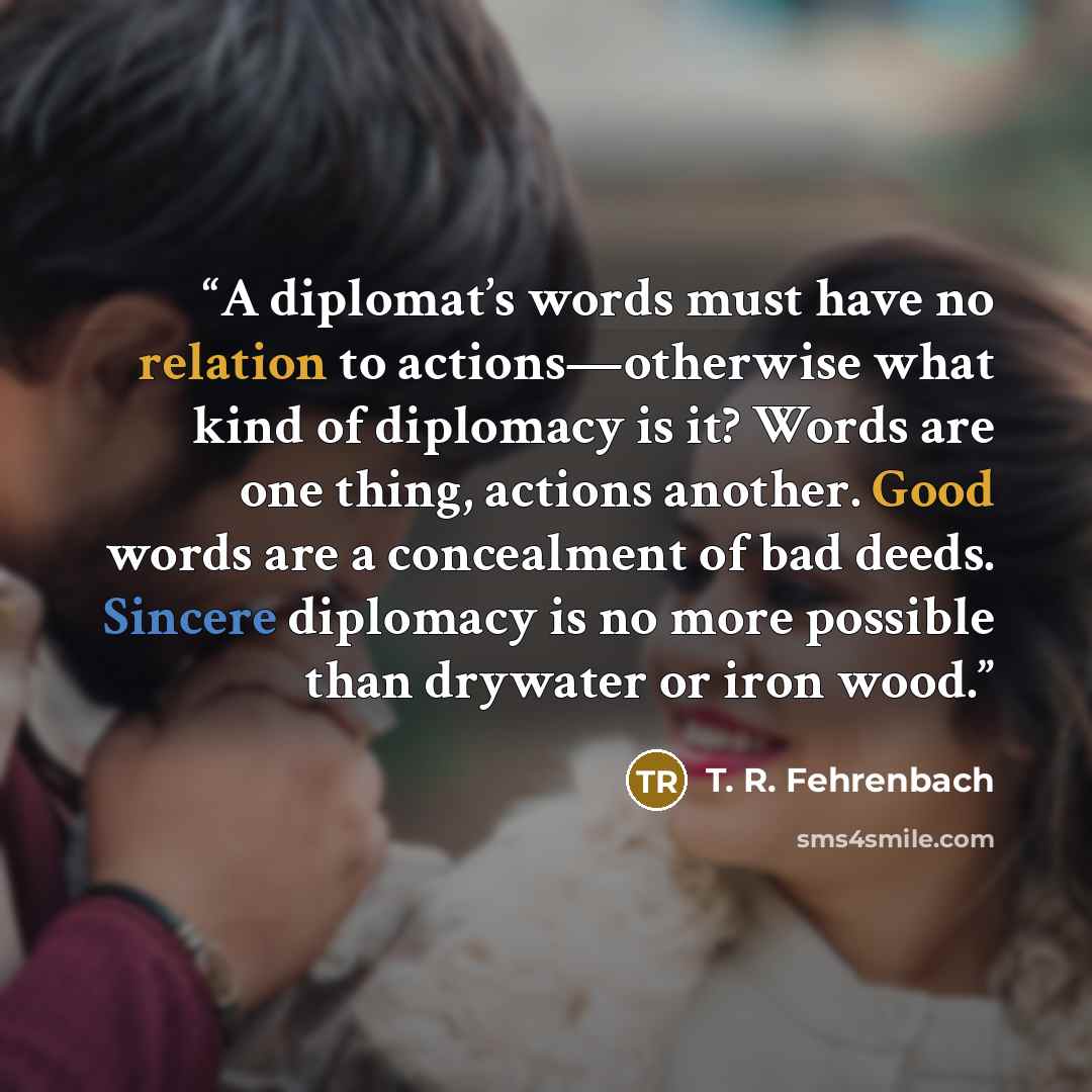 “A diplomat’s words must have no relation to actions—otherwise what kind of diplomacy is it? Words are one thing, actions another. Good words are a concealment of bad deeds. Sincere diplomacy is no more possible than drywater or iron wood.” quote by T. R. Fehrenbach