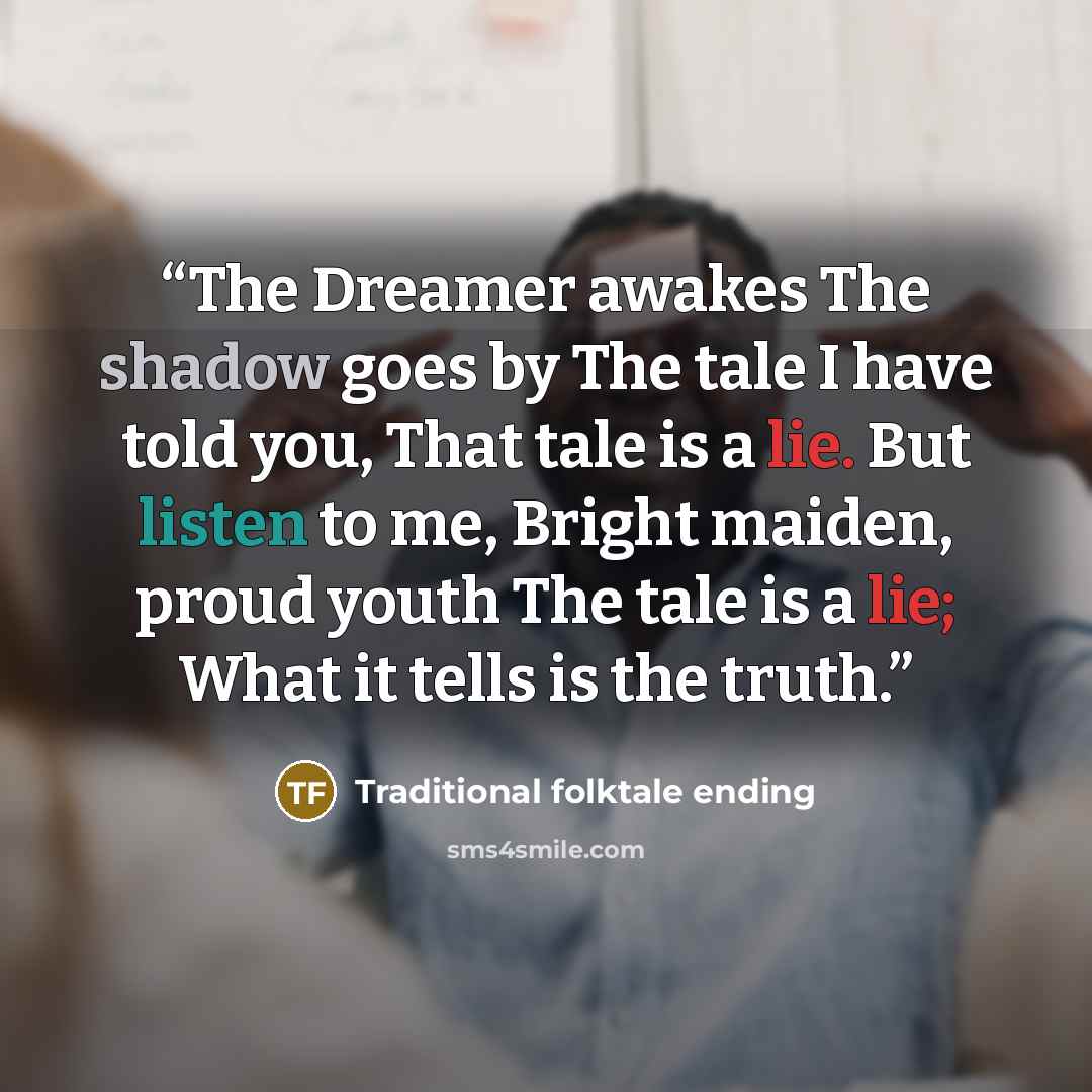 “The Dreamer awakes The shadow goes by The tale I have told you, That tale is a lie. But listen to me, Bright maiden, proud youth The tale is a lie; What it tells is the truth.” quote by Traditional folktale ending