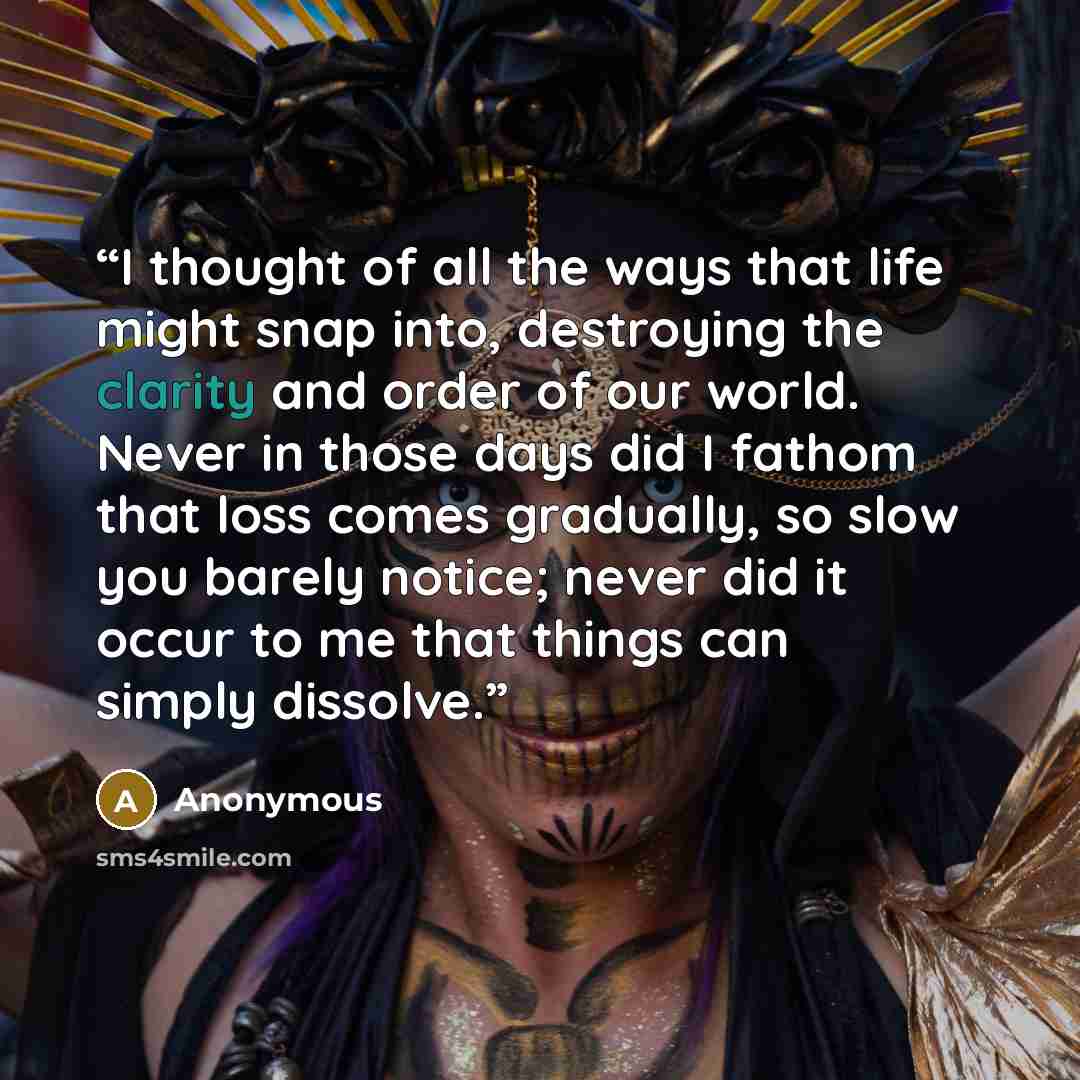 “I thought of all the ways that life might snap into, destroying the clarity and order of our world. Never in those days did I fathom that loss comes gradually, so slow you barely notice; never did it occur to me that things can simply dissolve.” quote by Anonymous