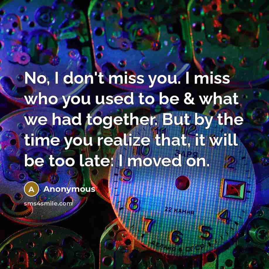 “No, I don't miss you. I miss who you used to be & what we had together. But by the time you realize that, it will be too late: I moved on.” quote by Anonymous