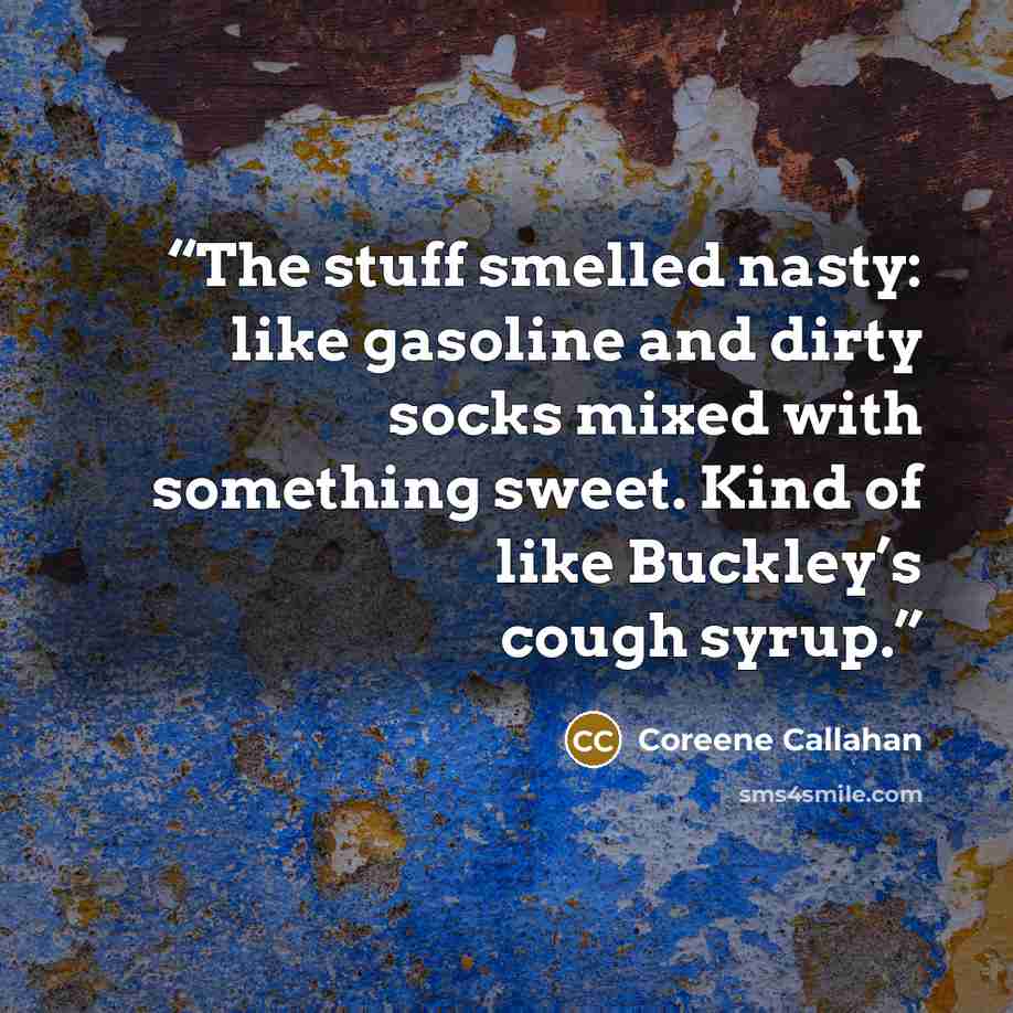 “The stuff smelled nasty: like gasoline and dirty socks mixed with something sweet. Kind of like Buckley’s cough syrup.” quote by Coreene Callahan
