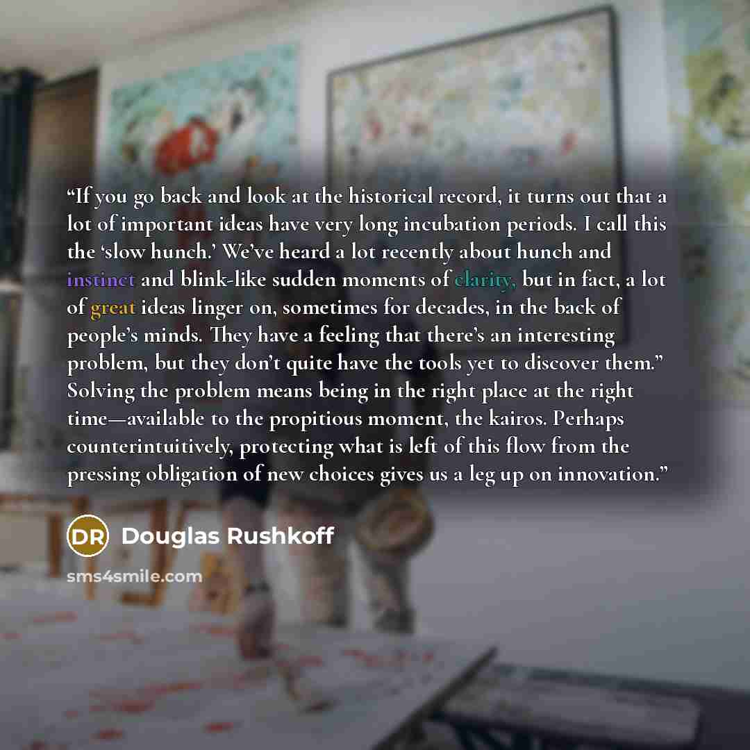 “If you go back and look at the historical record, it turns out that a lot of important ideas have very long incubation periods. I call this the ‘slow hunch.’ We’ve heard a lot recently about hunch and instinct and blink-like sudden moments of clarity, but in fact, a lot of great ideas linger on…” quote by Douglas Rushkoff
