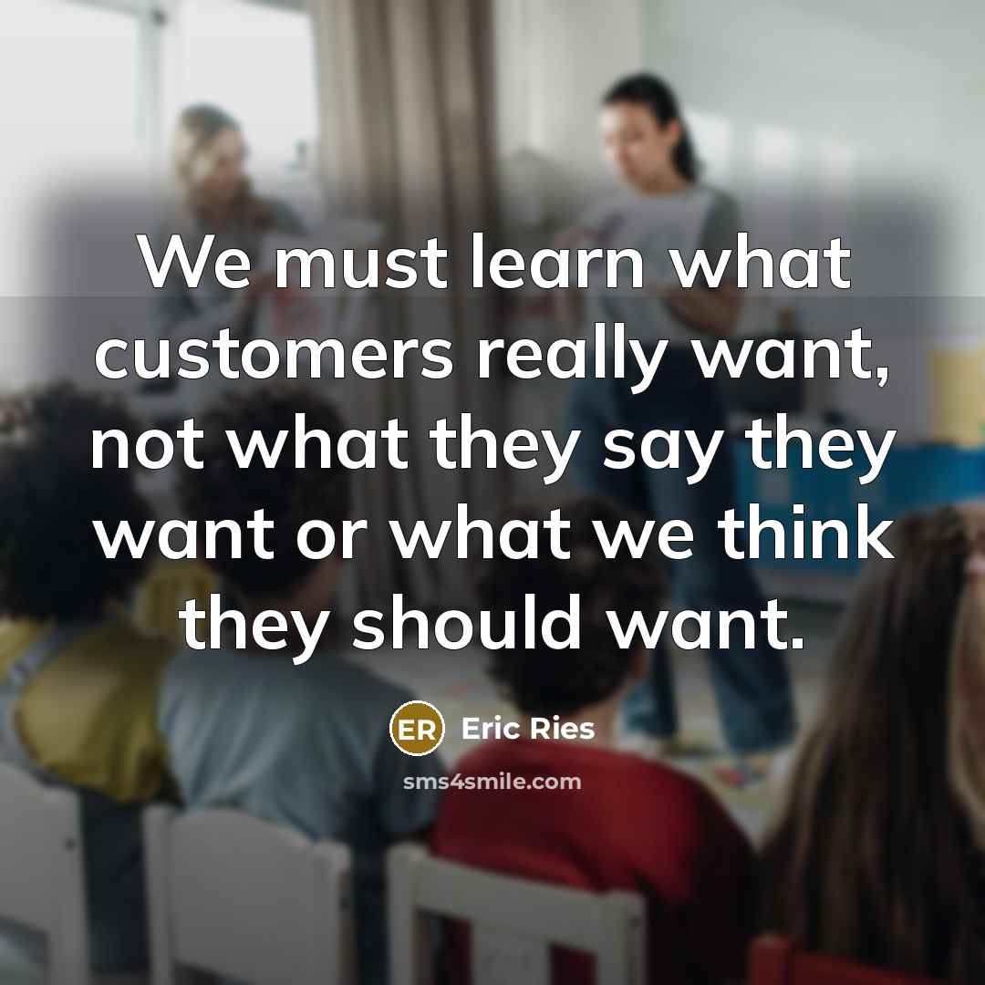 “We must learn what customers really want, not what they say they want or what we think they should want.” quote by Eric Ries