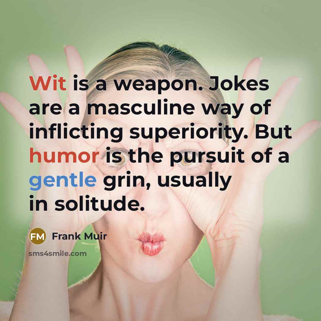 “Wit is a weapon. Jokes are a masculine way of inflicting superiority. But humor is the pursuit of a gentle grin, usually in solitude.” quote by Frank Muir