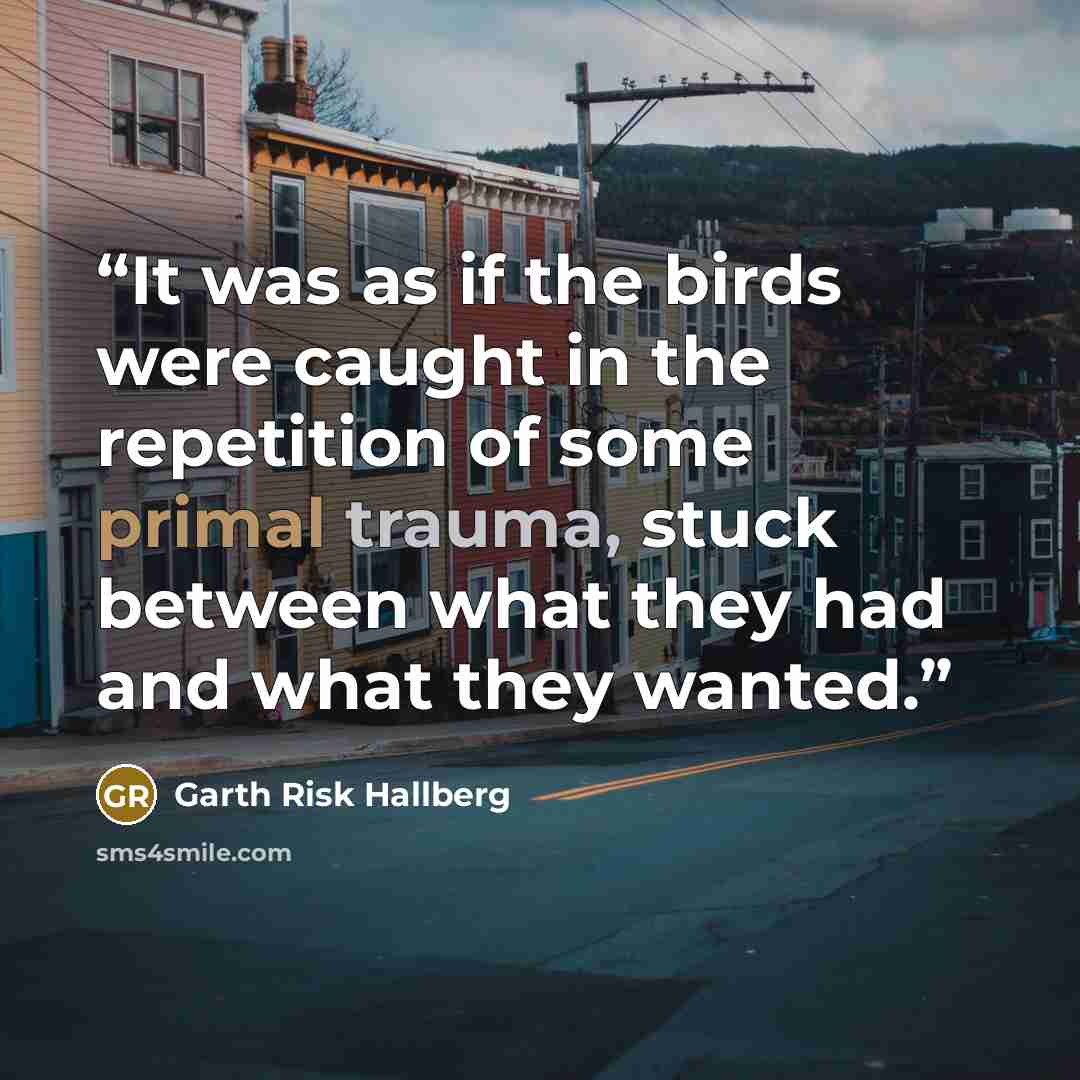 “It was as if the birds were caught in the repetition of some primal trauma, stuck between what they had and what they wanted.” quote by Garth Risk Hallberg