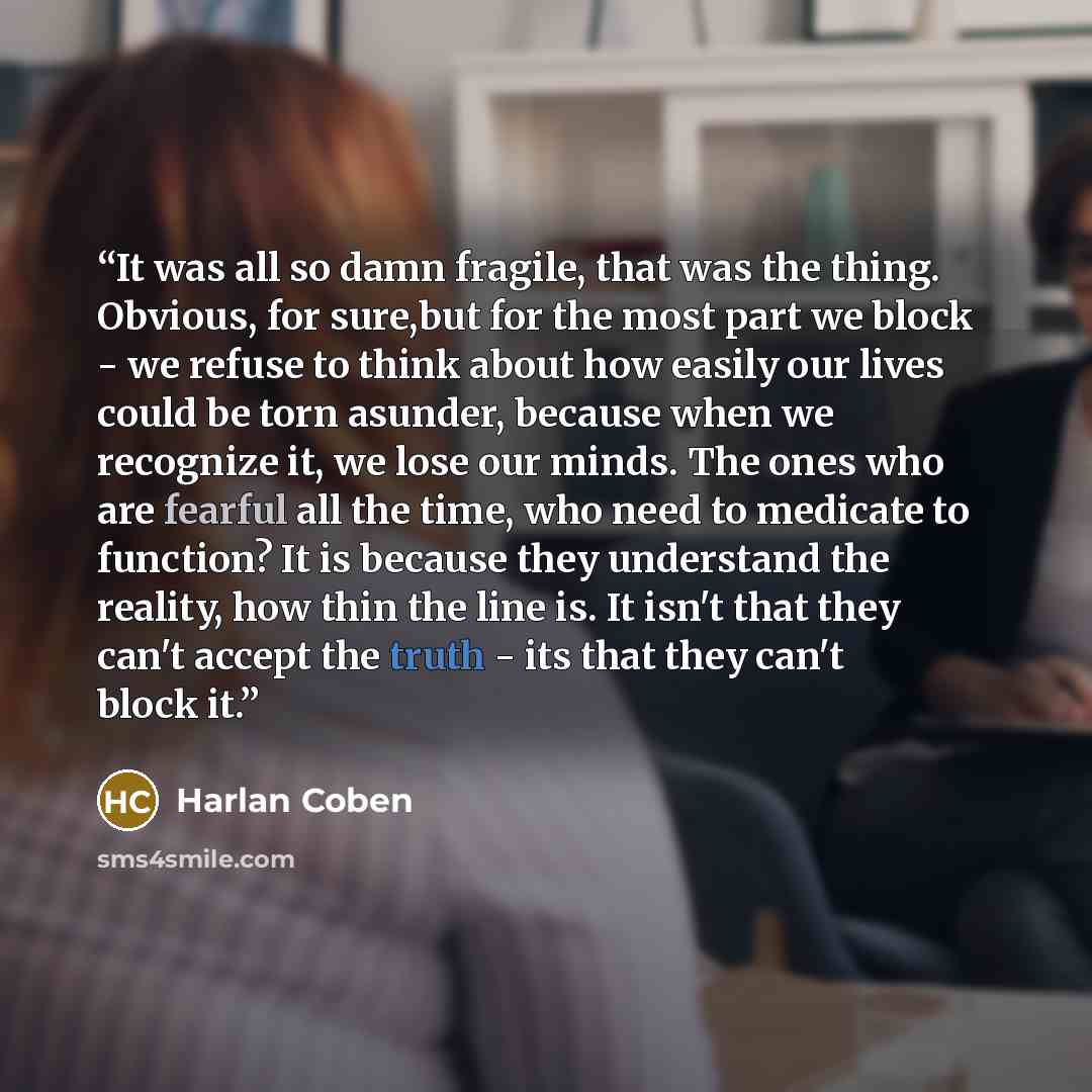 “It was all so damn fragile, that was the thing. Obvious, for sure,but for the most part we block - we refuse to think about how easily our lives could be torn asunder, because when we recognize it, we lose our minds. The ones who are fearful all the time, who need to medicate to function? It is…” quote by Harlan Coben
