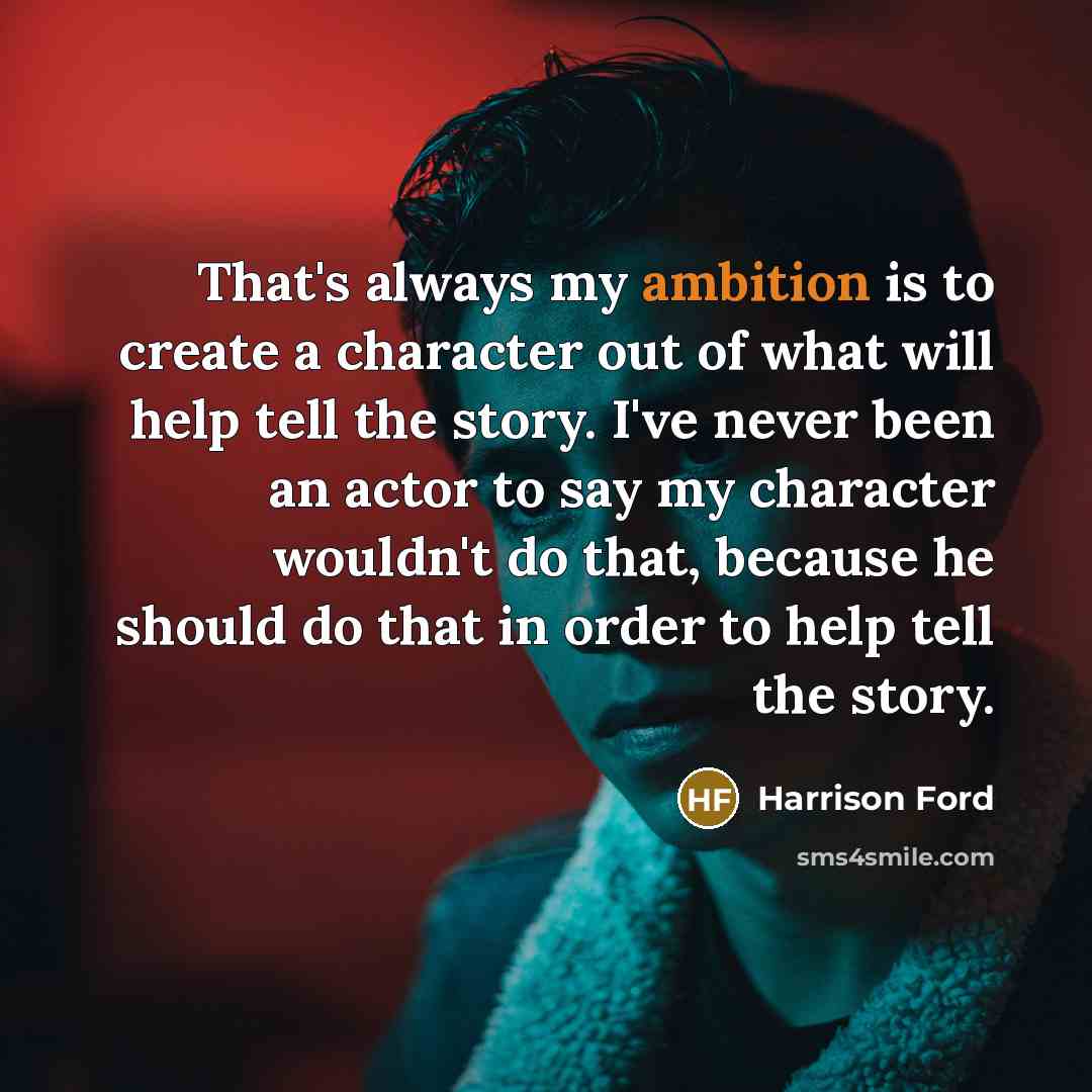 “That's always my ambition is to create a character out of what will help tell the story. I've never been an actor to say my character wouldn't do that, because he should do that in order to help tell the story.” quote by Harrison Ford