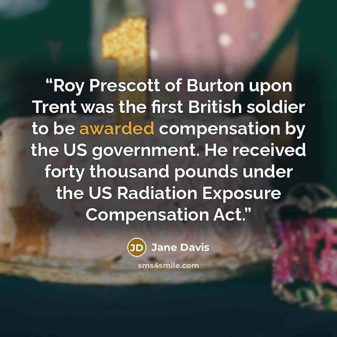 “Roy Prescott of Burton upon Trent was the first British soldier to be awarded compensation by the US government. He received forty thousand pounds under the US Radiation Exposure Compensation Act.” quote by Jane Davis