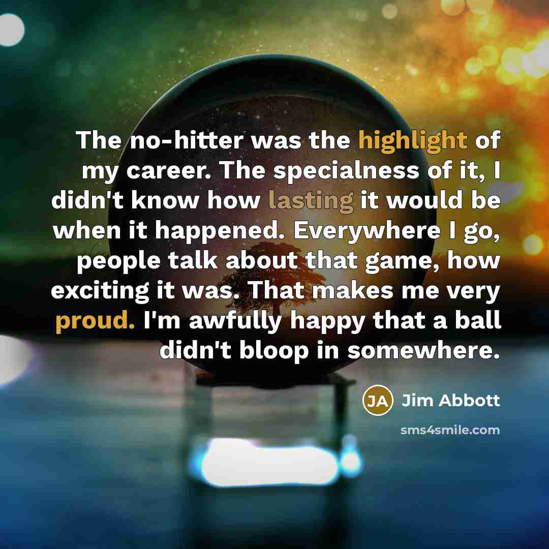 “The no-hitter was the highlight of my career. The specialness of it, I didn't know how lasting it would be when it happened. Everywhere I go, people talk about that game, how exciting it was. That makes me very proud. I'm awfully happy that a ball didn't bloop in somewhere.” quote by Jim Abbott
