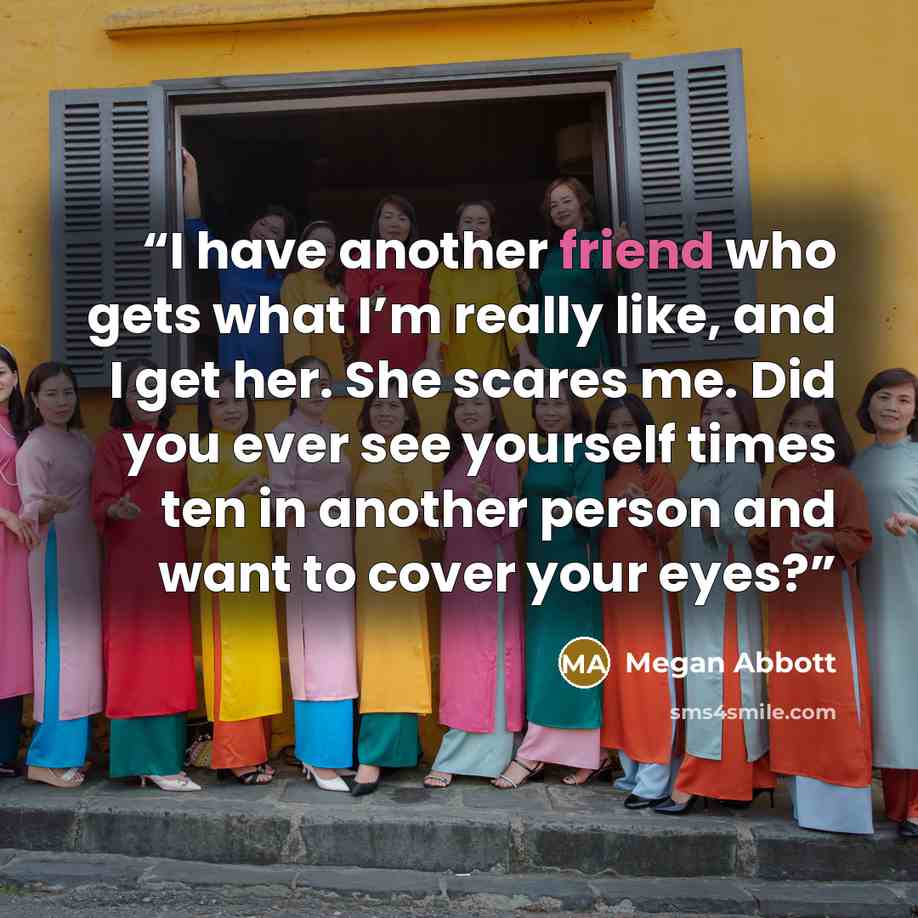 “I have another friend who gets what I’m really like, and I get her. She scares me. Did you ever see yourself times ten in another person and want to cover your eyes?” quote by Megan Abbott
