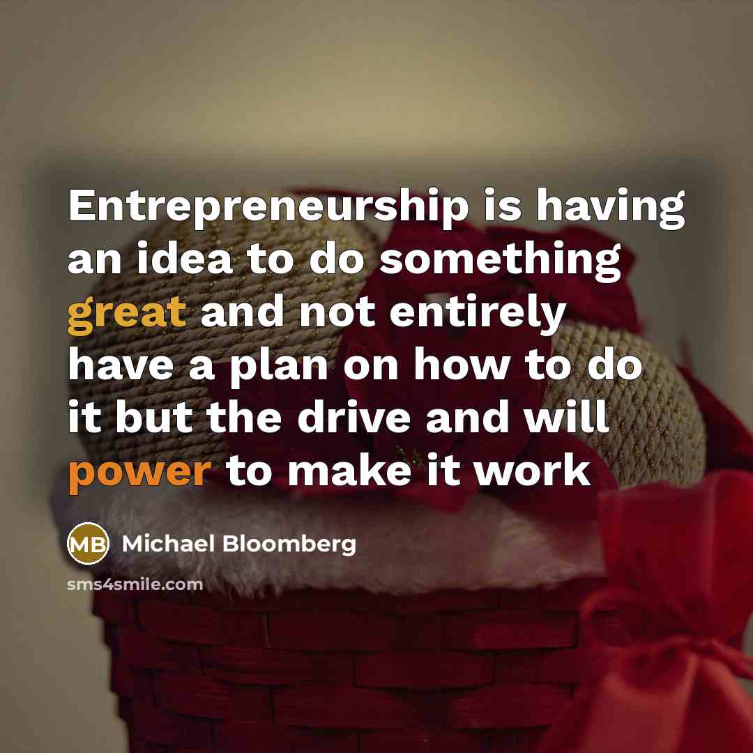“Entrepreneurship is having an idea to do something great and not entirely have a plan on how to do it but the drive and will power to make it work” quote by Michael Bloomberg