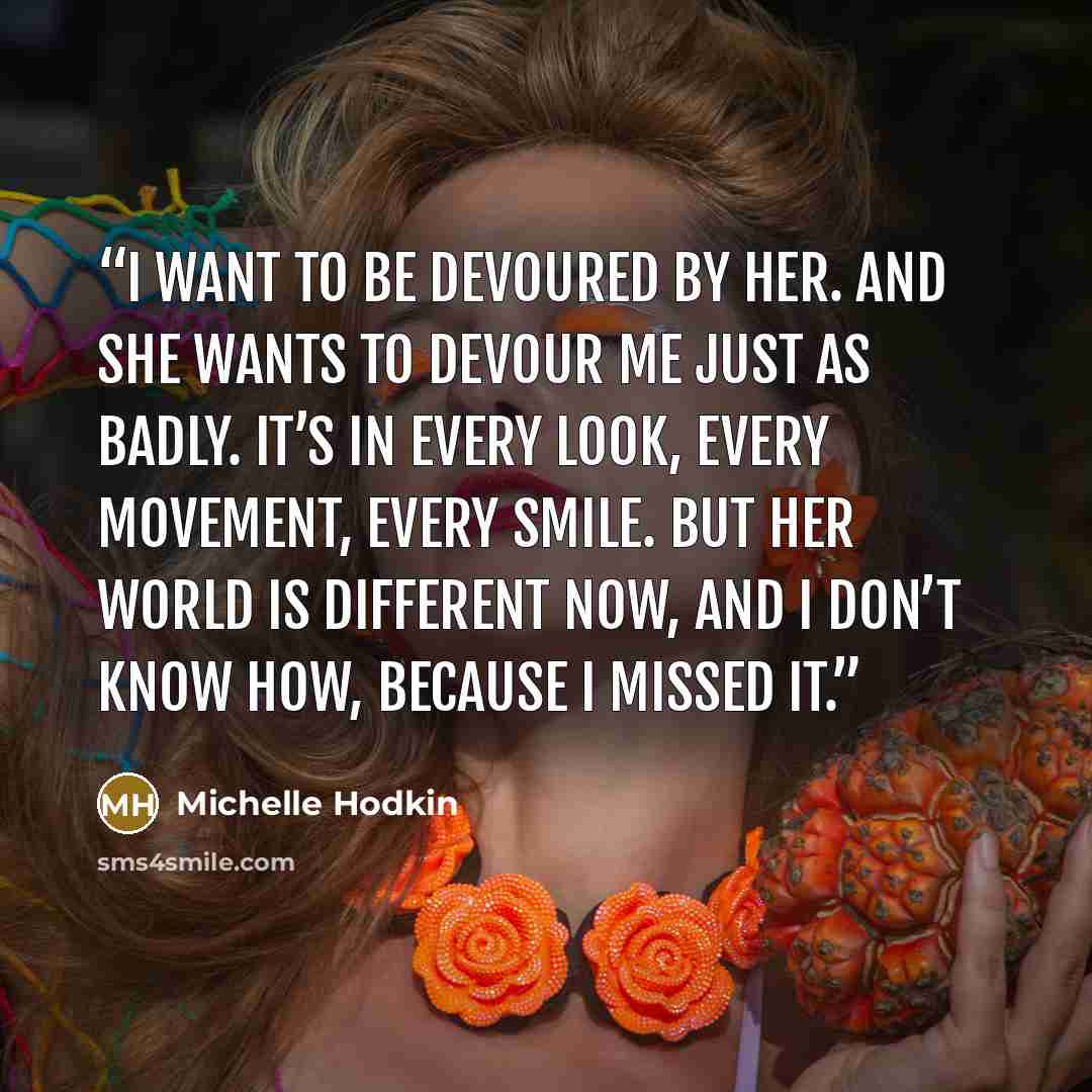 “I want to be devoured by her. And she wants to devour me just as badly. It’s in every look, every movement, every smile. But her world is different now, and I don’t know how, because I missed it.” quote by Michelle Hodkin