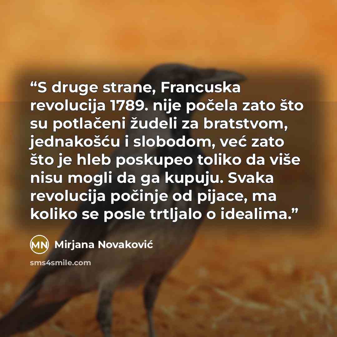 “S druge strane, Francuska revolucija 1789. nije počela zato što su potlačeni žudeli za bratstvom, jednakošću i slobodom, već zato što je hleb poskupeo toliko da više nisu mogli da ga kupuju. Svaka revolucija počinje od pijace, ma koliko se posle trtljalo o idealima.” quote by Mirjana Novaković