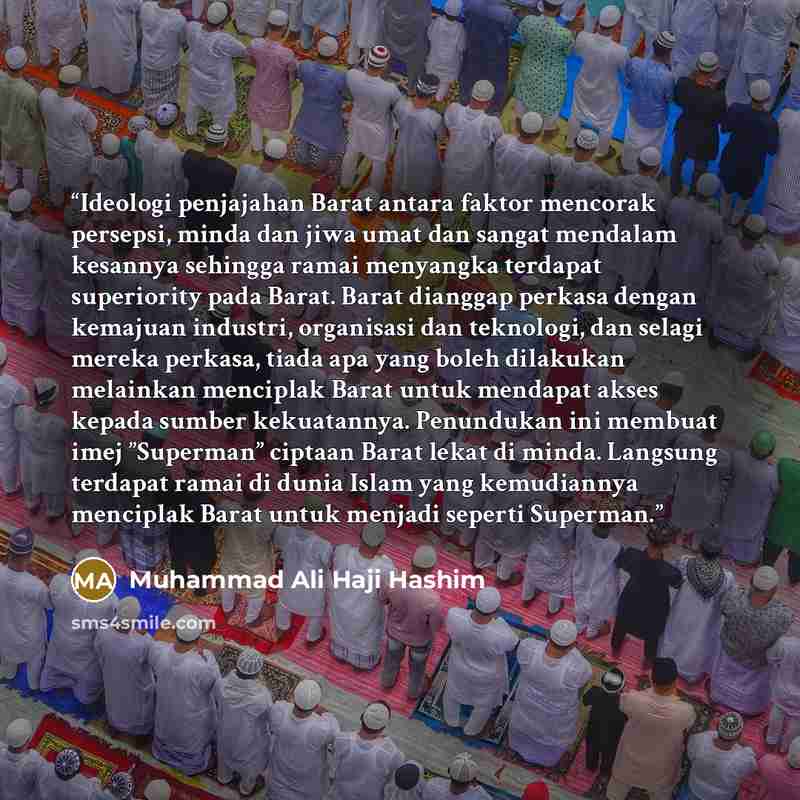 “Ideologi penjajahan Barat antara faktor mencorak persepsi, minda dan jiwa umat dan sangat mendalam kesannya sehingga ramai menyangka terdapat superiority pada Barat. Barat dianggap perkasa dengan kemajuan industri, organisasi dan teknologi, dan selagi mereka perkasa, tiada apa yang boleh dilakukan…” quote by Muhammad Ali Haji Hashim
