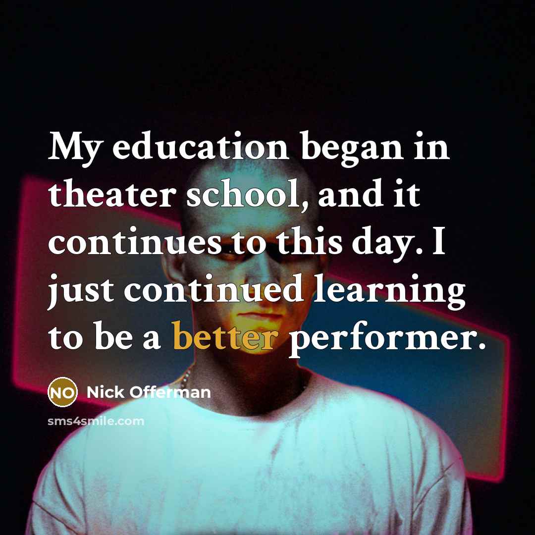 “My education began in theater school, and it continues to this day. I just continued learning to be a better performer.” quote by Nick Offerman