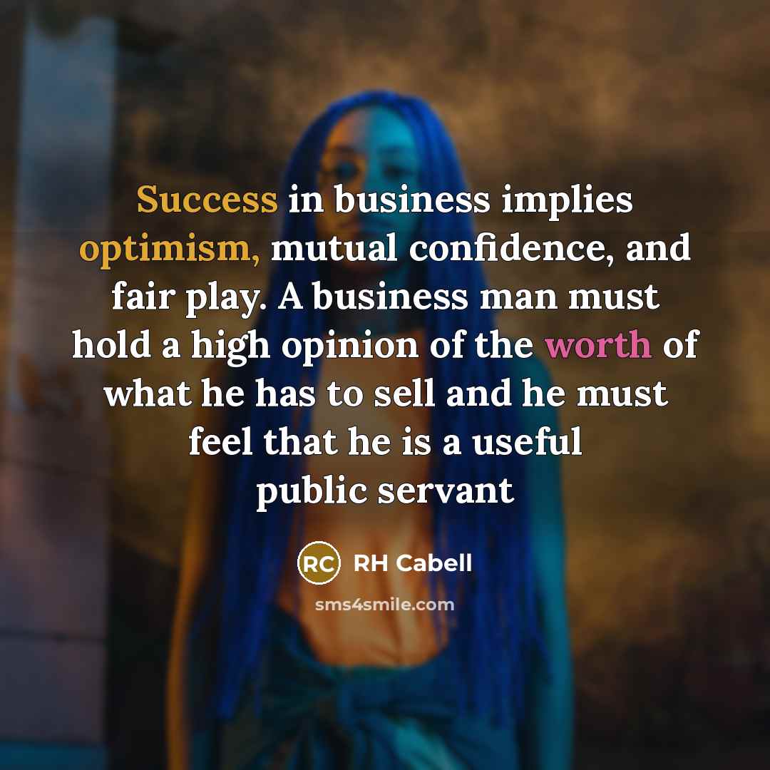 “Success in business implies optimism, mutual confidence, and fair play. A business man must hold a high opinion of the worth of what he has to sell and he must feel that he is a useful public servant” quote by RH Cabell