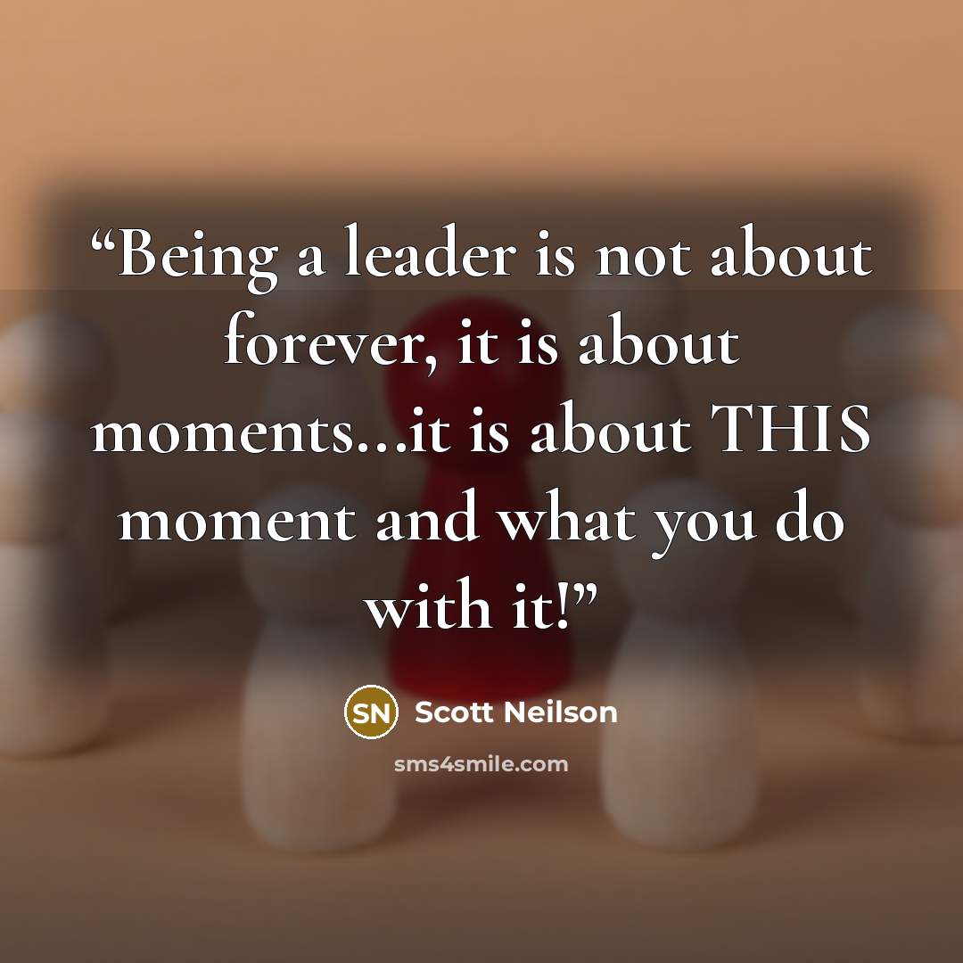 “Being a leader is not about forever, it is about moments...it is about THIS moment and what you do with it!” quote by Scott Neilson