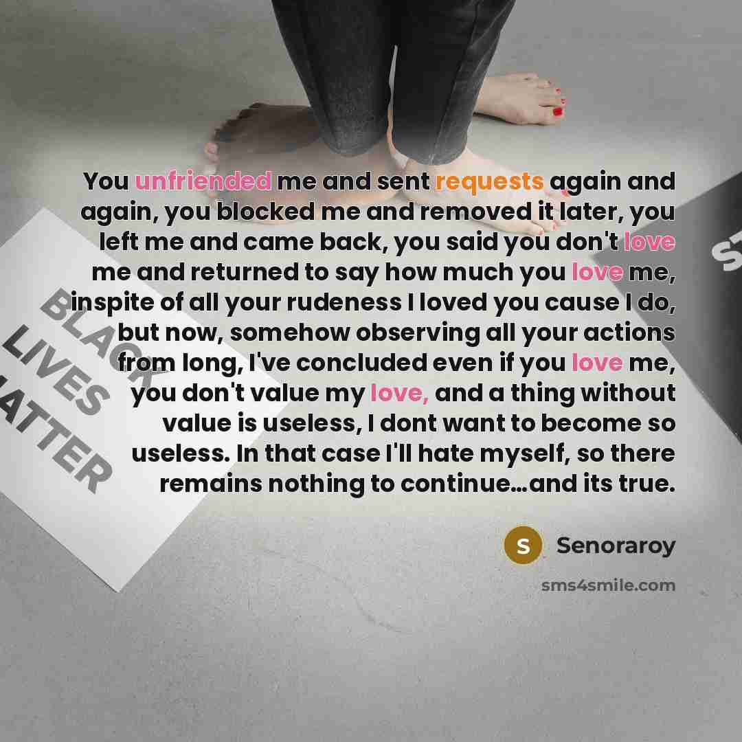 “You unfriended me and sent requests again and again, you blocked me and removed it later, you left me and came back, you said you don't love me and returned to say how much you love me, inspite of all your rudeness I loved you cause I do, but now, somehow observing all your actions from long, I've…” quote by Senoraroy