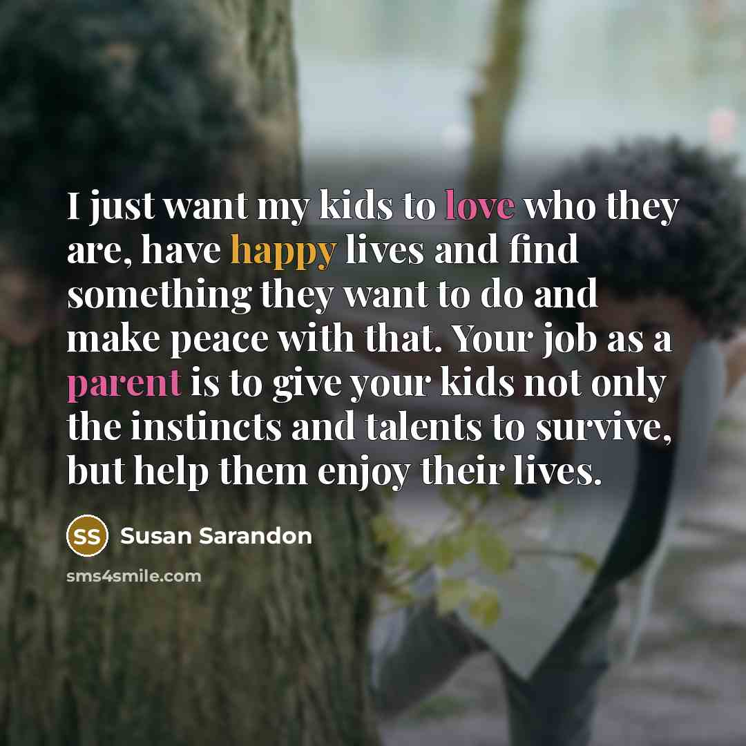 “I just want my kids to love who they are, have happy lives and find something they want to do and make peace with that. Your job as a parent is to give your kids not only the instincts and talents to survive, but help them enjoy their lives.” quote by Susan Sarandon