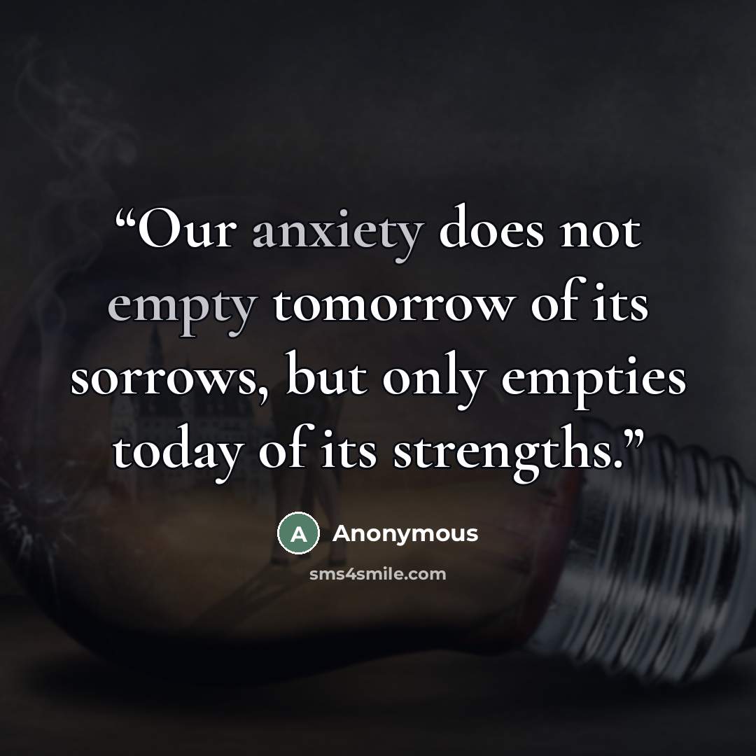 “Our anxiety does not empty tomorrow of its sorrows, but only empties today of its strengths.” quote by Anonymous
