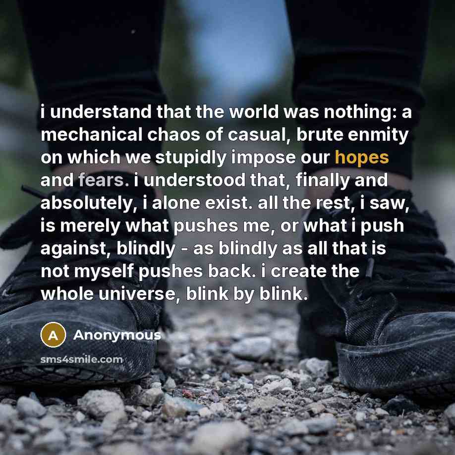 “i understand that the world was nothing: a mechanical chaos of casual, brute enmity on which we stupidly impose our hopes and fears. i understood that, finally and absolutely, i alone exist. all the rest, i saw, is merely what pushes me, or what i push against, blindly - as blindly as all that is…” quote by Anonymous