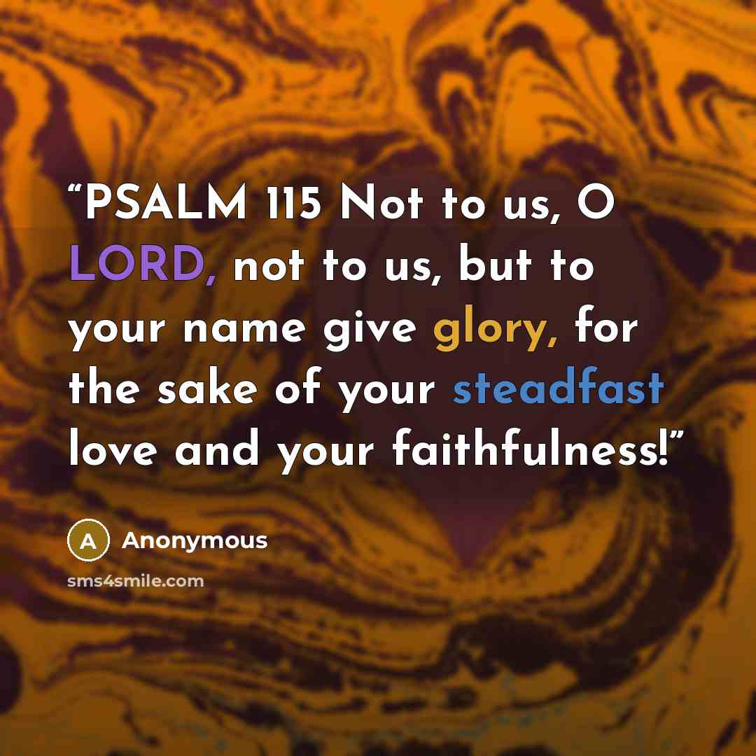 “PSALM 115 Not to us, O LORD, not to us, but to your name give glory, for the sake of your steadfast love and your faithfulness!” quote by Anonymous