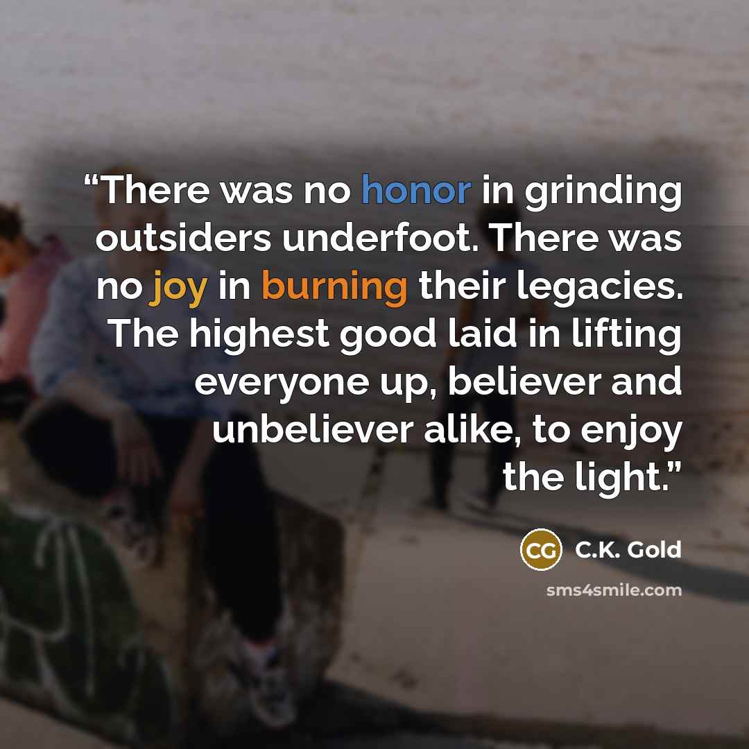 “There was no honor in grinding outsiders underfoot. There was no joy in burning their legacies. The highest good laid in lifting everyone up, believer and unbeliever alike, to enjoy the light.” quote by C.K. Gold