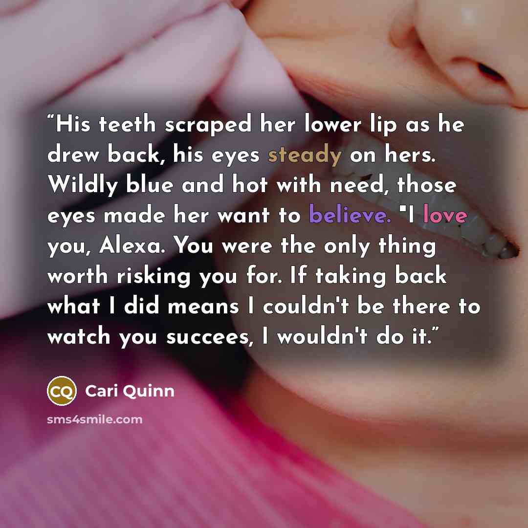 “His teeth scraped her lower lip as he drew back, his eyes steady on hers. Wildly blue and hot with need, those eyes made her want to believe. "I love you, Alexa. You were the only thing worth risking you for. If taking back what I did means I couldn't be there to watch you succees, I wouldn't do it.” quote by Cari Quinn